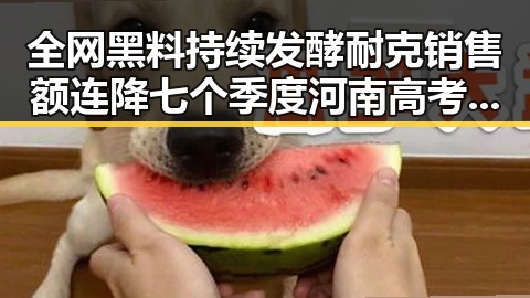 全网黑料持续发酵耐克销售额连降七个季度河南高考考生眼镜须接受检查引发关注